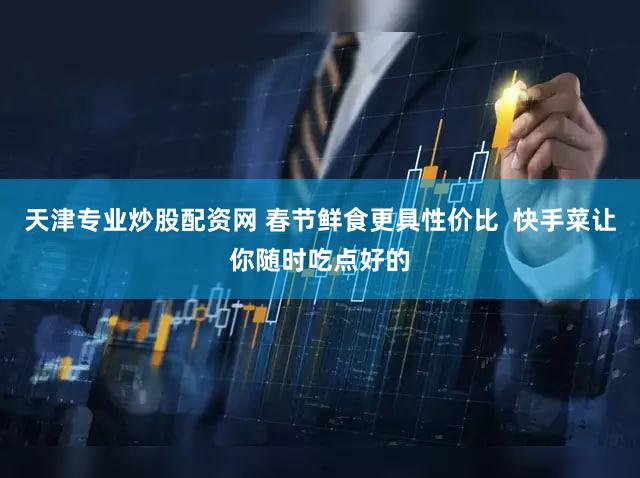 天津专业炒股配资网 春节鲜食更具性价比 快手菜让你随时吃点好的