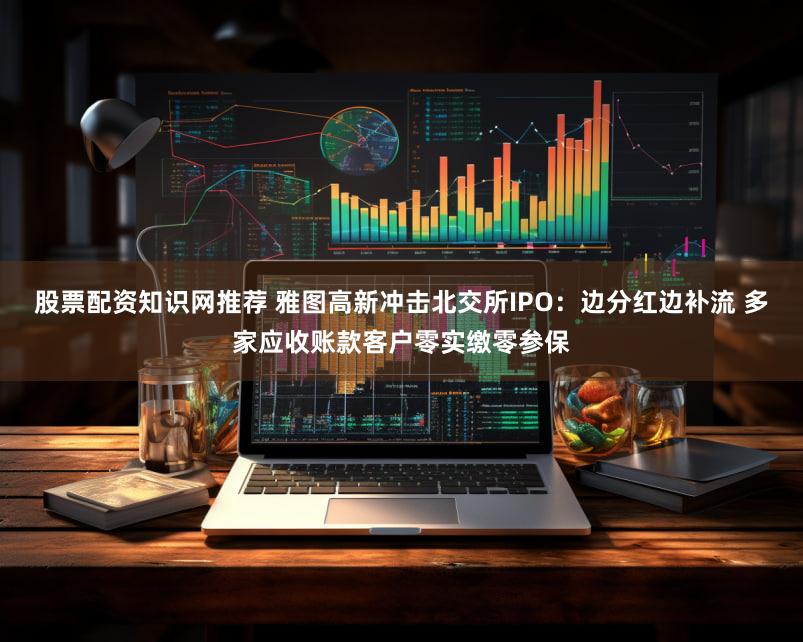 股票配资知识网推荐 雅图高新冲击北交所IPO:边分红边补流 多家应收账款客户零实缴零参保