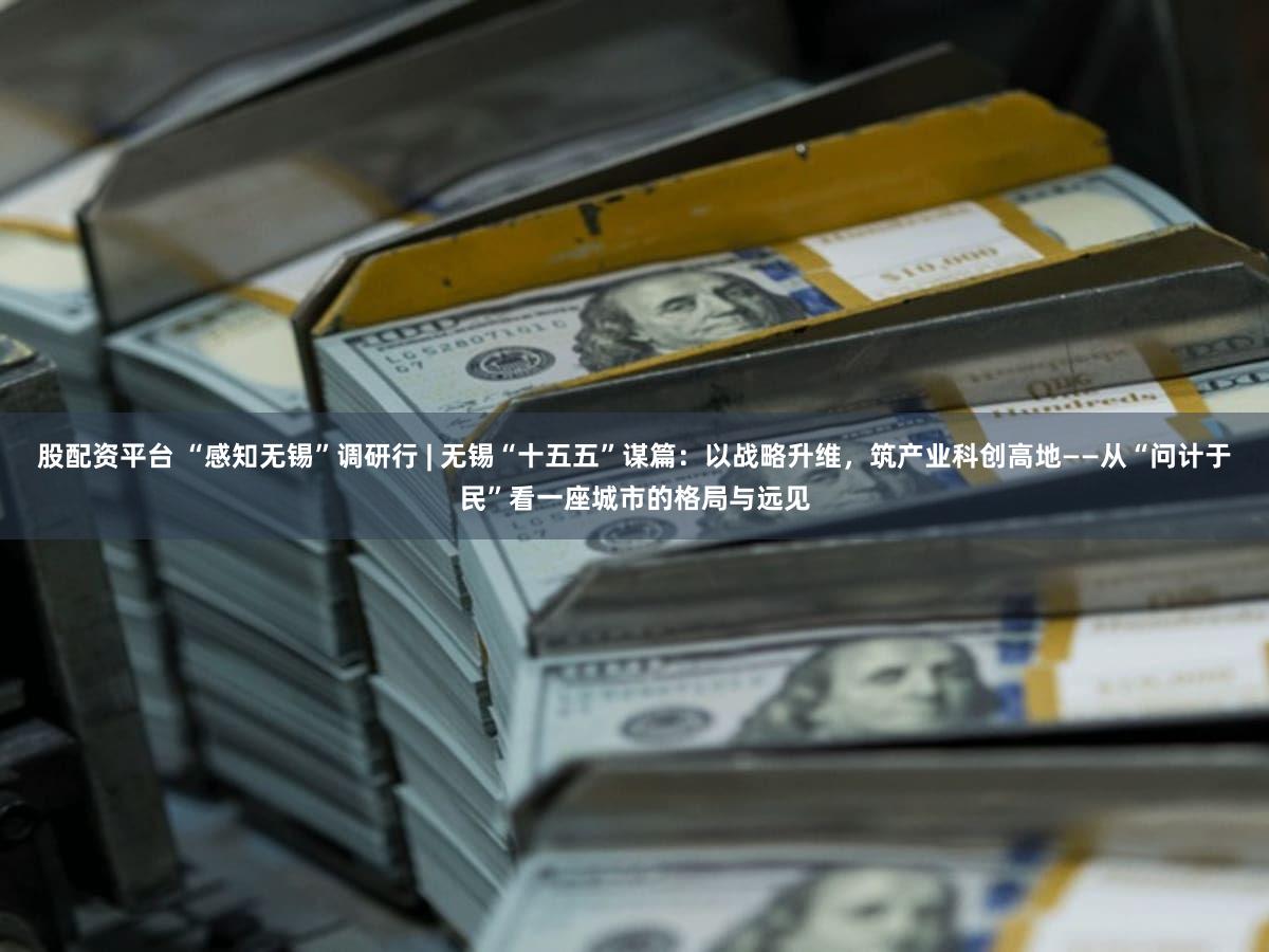股配资平台 “感知无锡”调研行 | 无锡“十五五”谋篇：以战略升维，筑产业科创高地——从“问计于民”看一座城市的格局与远见