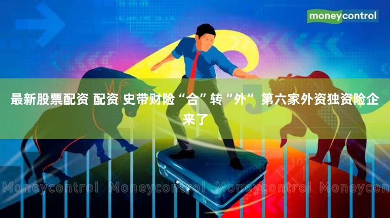 最新股票配资 配资 史带财险“合”转“外” 第六家外资独资险企来了