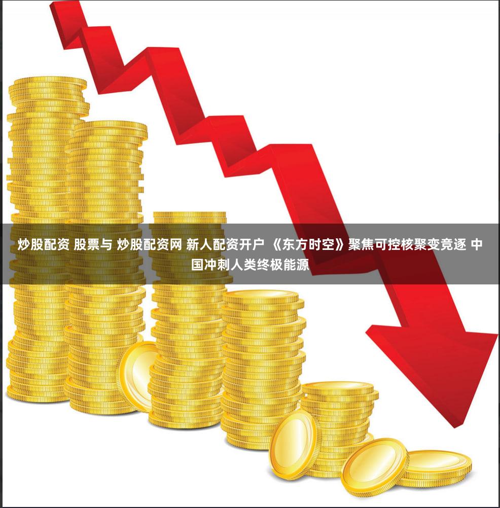 炒股配资 股票与 炒股配资网 新人配资开户 《东方时空》聚焦可控核聚变竞逐 中国冲刺人类终极能源
