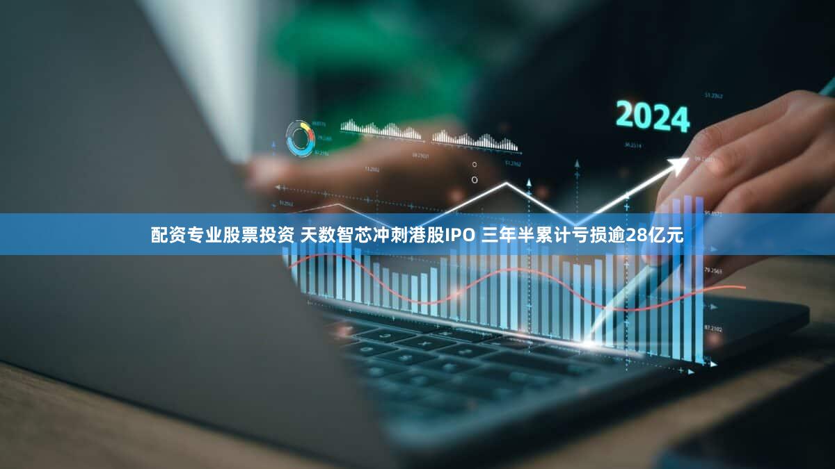 配资专业股票投资 天数智芯冲刺港股IPO 三年半累计亏损逾28亿元