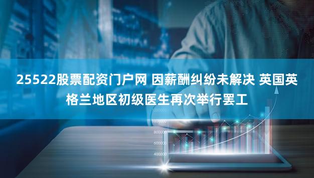 25522股票配资门户网 因薪酬纠纷未解决 英国英格兰地区初级医生再次举行罢工