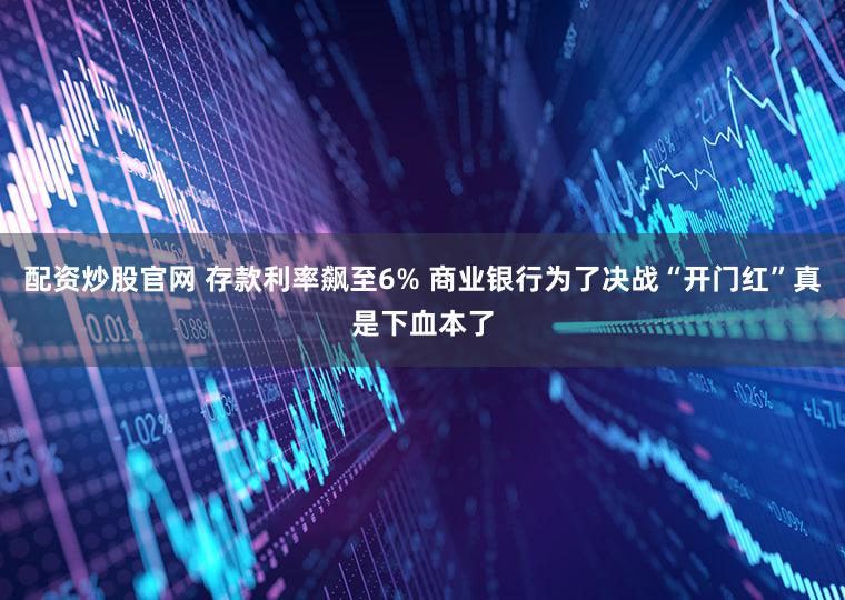 配资炒股官网 存款利率飙至6% 商业银行为了决战“开门红”真是下血本了