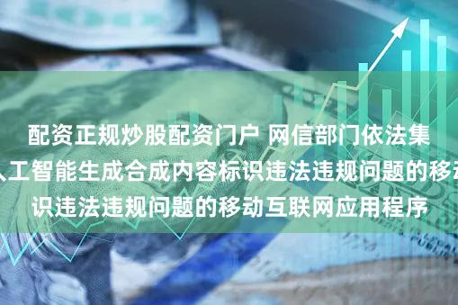 配资正规炒股配资门户 网信部门依法集中查处一批存在人工智能生成合成内容标识违法违规问题的移动互联网应用程序