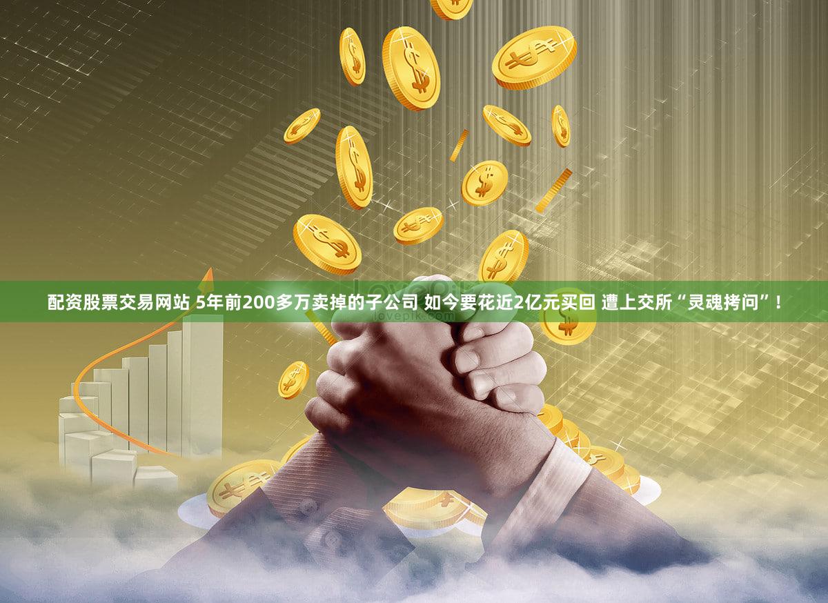 配资股票交易网站 5年前200多万卖掉的子公司 如今要花近2亿元买回 遭上交所“灵魂拷问”！