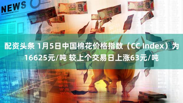 配资头条 1月5日中国棉花价格指数（CC Index）为16625元/吨 较上个交易日上涨63元/吨