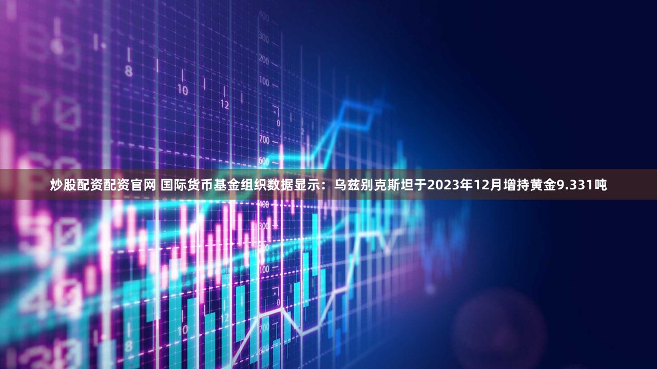 炒股配资配资官网 国际货币基金组织数据显示：乌兹别克斯坦于2023年12月增持黄金9.331吨