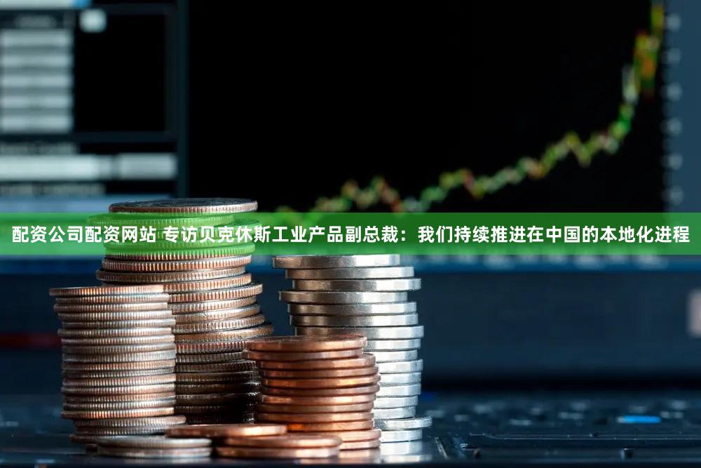 配资公司配资网站 专访贝克休斯工业产品副总裁：我们持续推进在中国的本地化进程