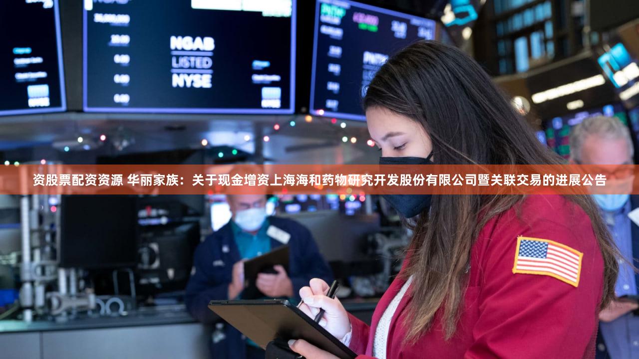 资股票配资资源 华丽家族:关于现金增资上海海和药物研究开发股份有限公司暨关联交易的进展公告