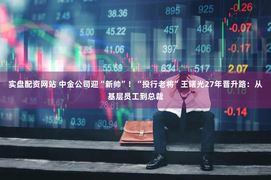 实盘配资网站 中金公司迎“新帅”！“投行老将”王曙光27年晋升路：从基层员工到总裁