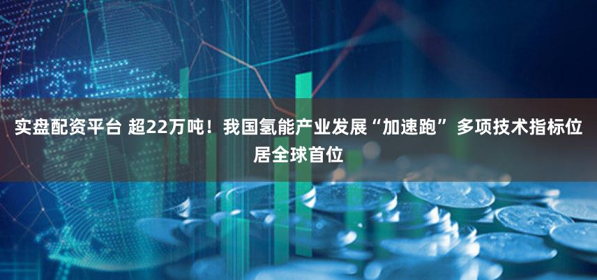 实盘配资平台 超22万吨！我国氢能产业发展“加速跑” 多项技术指标位居全球首位