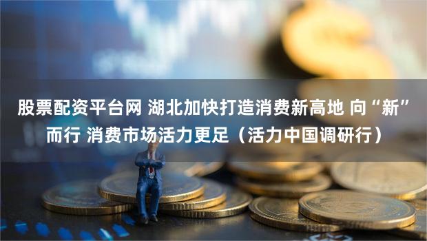 股票配资平台网 湖北加快打造消费新高地 向“新”而行 消费市场活力更足（活力中国调研行）