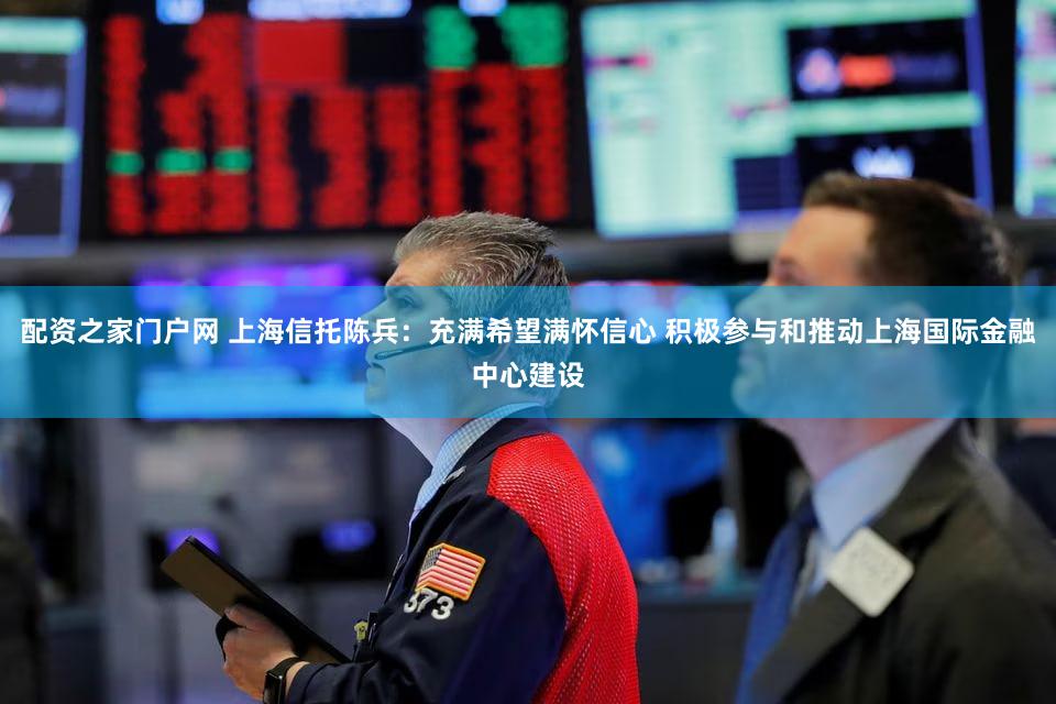 配资之家门户网 上海信托陈兵:充满希望满怀信心 积极参与和推动上海国际金融中心建设