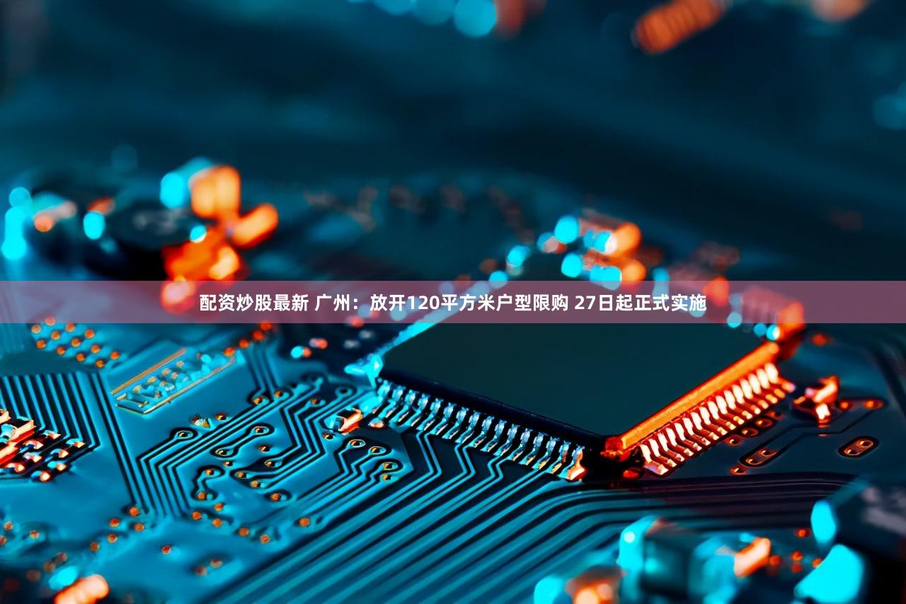 配资炒股最新 广州：放开120平方米户型限购 27日起正式实施