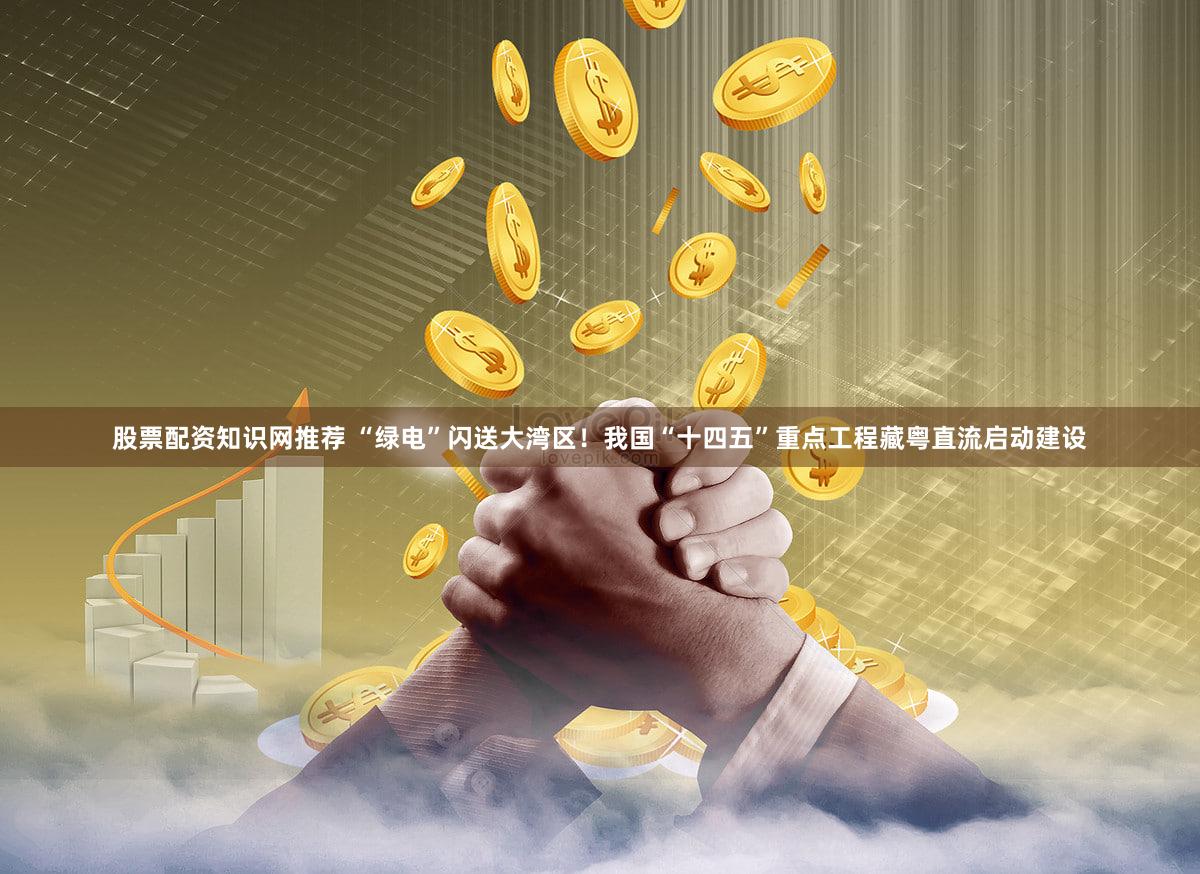 股票配资知识网推荐 “绿电”闪送大湾区！我国“十四五”重点工程藏粤直流启动建设