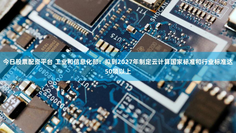 今日股票配资平台 工业和信息化部:拟到2027年制定云计算国家标准和行业标准达50项以上
