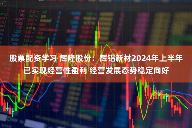 股票配资学习 辉隆股份：辉铝新材2024年上半年已实现经营性盈利 经营发展态势稳定向好