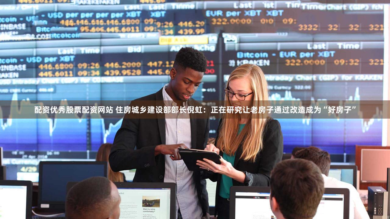 配资优秀股票配资网站 住房城乡建设部部长倪虹：正在研究让老房子通过改造成为“好房子”