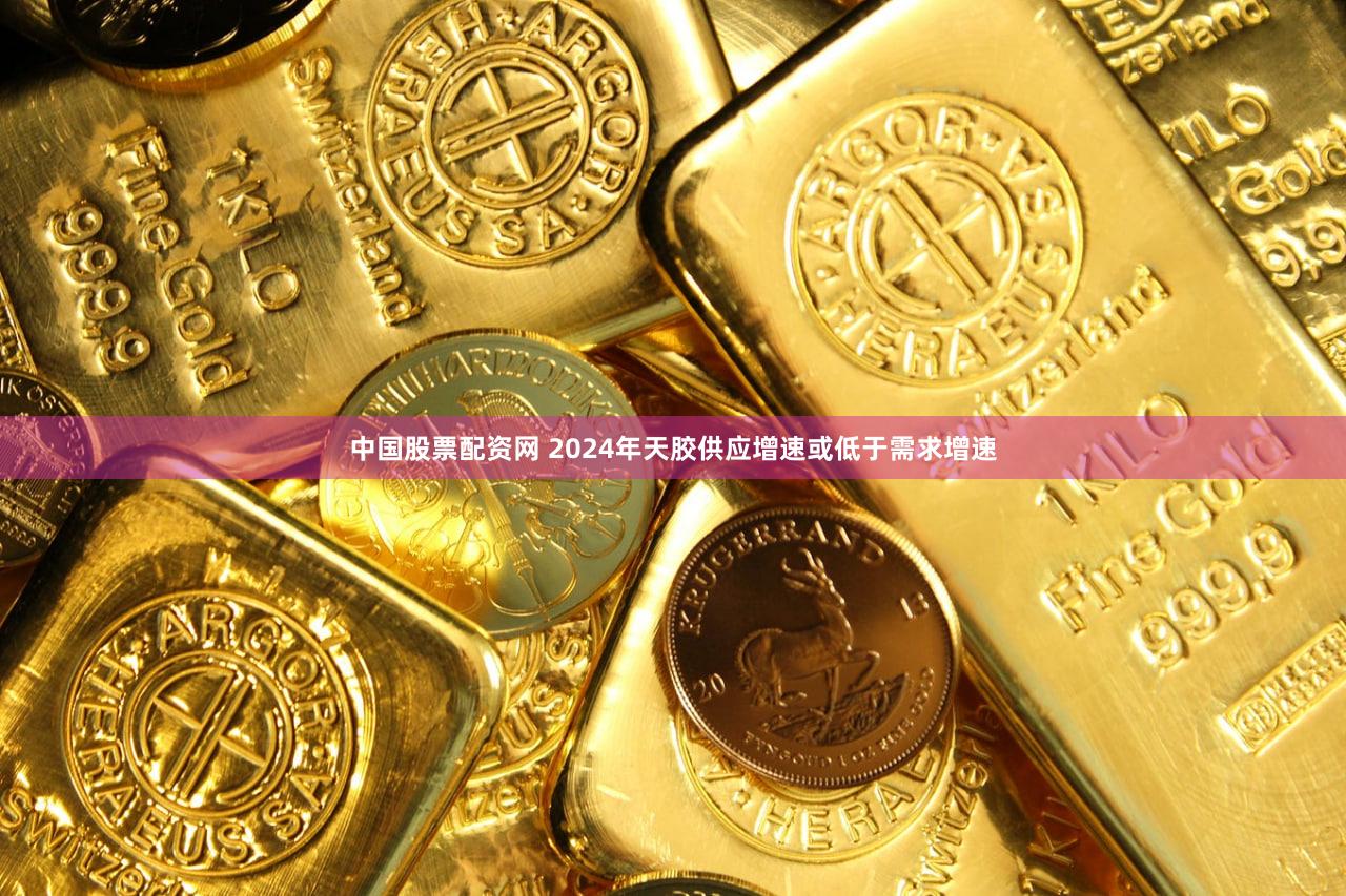 中国股票配资网 2024年天胶供应增速或低于需求增速