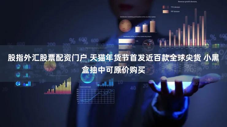 股指外汇股票配资门户 天猫年货节首发近百款全球尖货 小黑盒抽中可原价购买