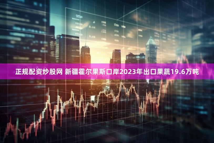 正规配资炒股网 新疆霍尔果斯口岸2023年出口果蔬19.6万吨