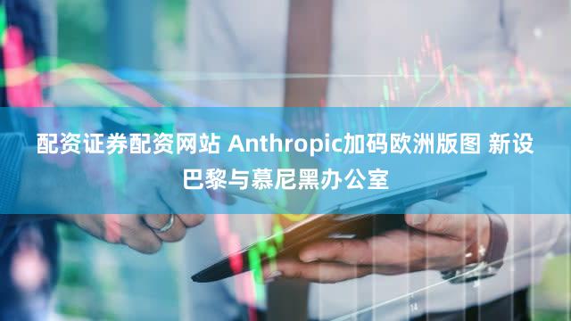 配资证券配资网站 Anthropic加码欧洲版图 新设巴黎与慕尼黑办公室