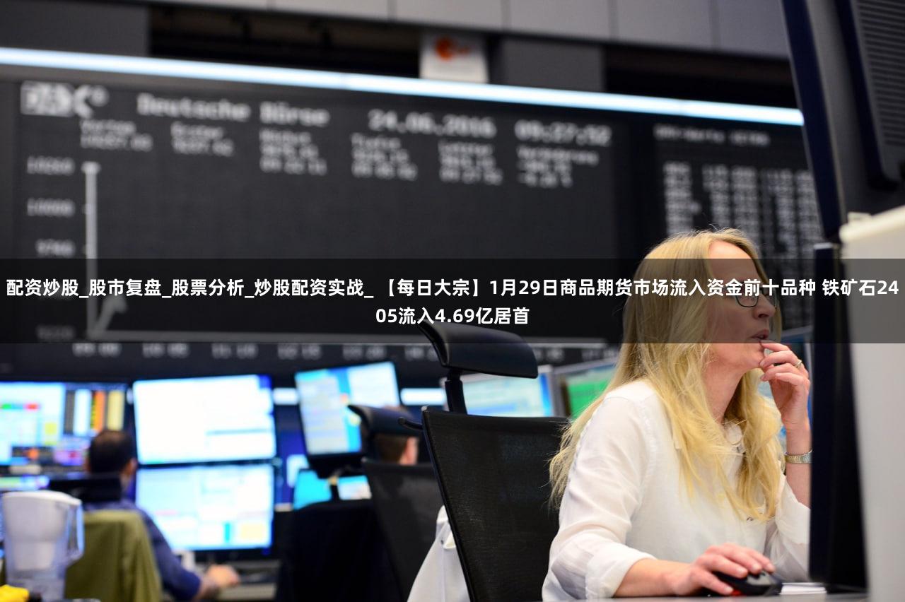 配资炒股_股市复盘_股票分析_炒股配资实战_ 【每日大宗】1月29日商品期货市场流入资金前十品种 铁矿石2405流入4.69亿居首