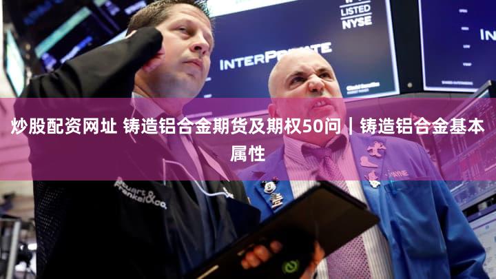炒股配资网址 铸造铝合金期货及期权50问｜铸造铝合金基本属性