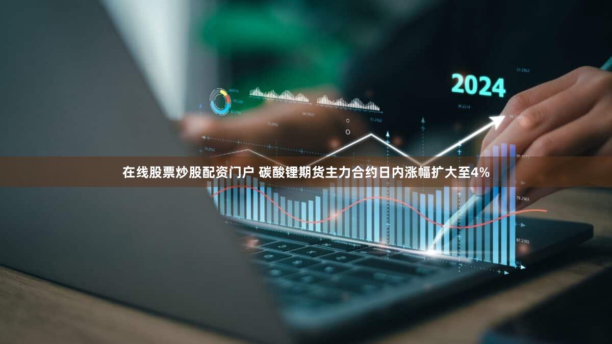 在线股票炒股配资门户 碳酸锂期货主力合约日内涨幅扩大至4%