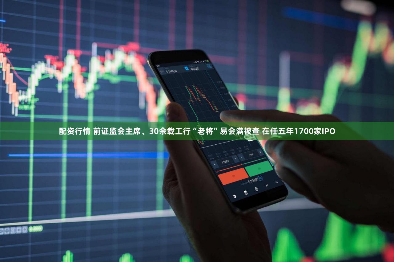 配资行情 前证监会主席、30余载工行“老将”易会满被查 在任五年1700家IPO