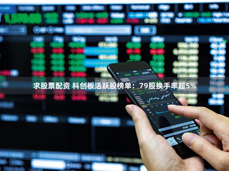 求股票配资 科创板活跃股榜单：79股换手率超5%