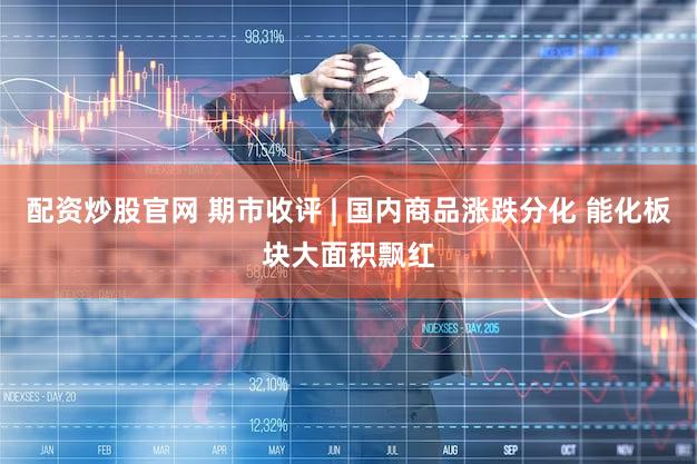 配资炒股官网 期市收评 | 国内商品涨跌分化 能化板块大面积飘红
