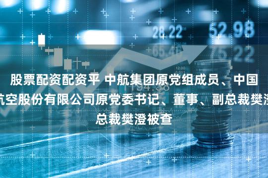 股票配资配资平 中航集团原党组成员、中国国际航空股份有限公司原党委书记、董事、副总裁樊澄被查