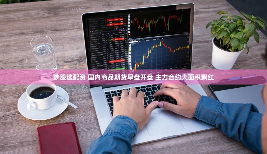 炒股选配资 国内商品期货早盘开盘 主力合约大面积飘红