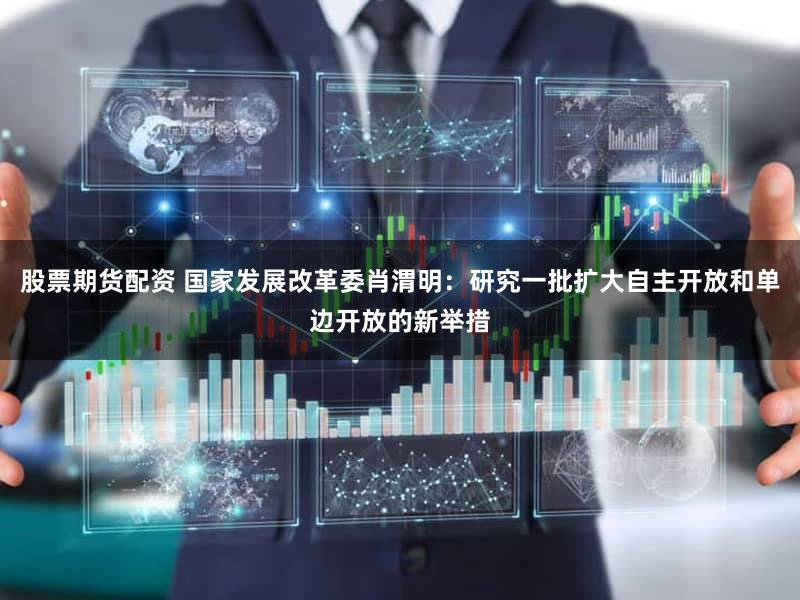 股票期货配资 国家发展改革委肖渭明：研究一批扩大自主开放和单边开放的新举措