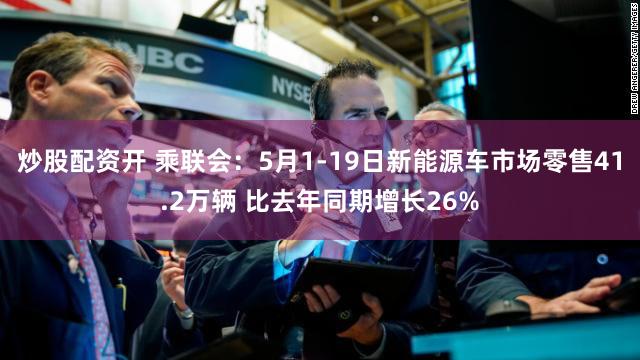 炒股配资开 乘联会：5月1-19日新能源车市场零售41.2万辆 比去年同期增长26%