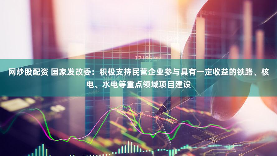 网炒股配资 国家发改委：积极支持民营企业参与具有一定收益的铁路、核电、水电等重点领域项目建设