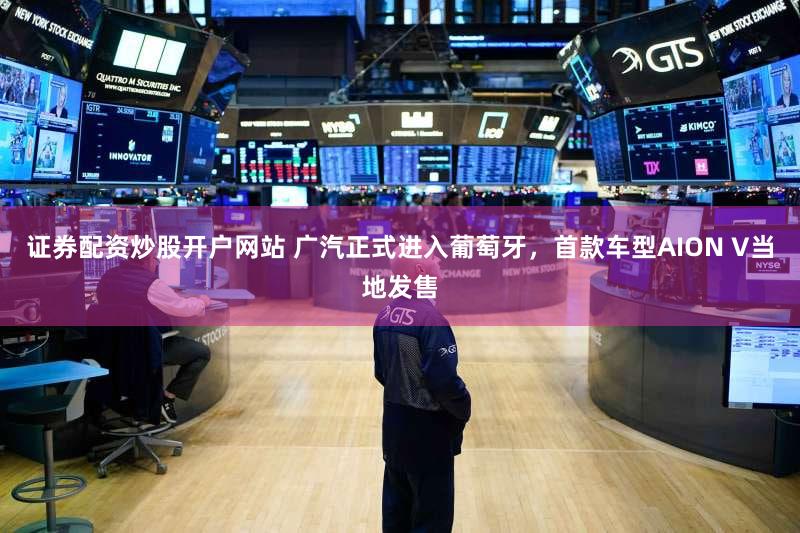 证券配资炒股开户网站 广汽正式进入葡萄牙,首款车型AION V当地发售