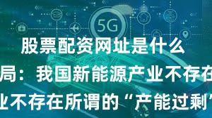 股票配资网址是什么 国家能源局：我国新能源产业不存在所谓的“产能过剩”问题