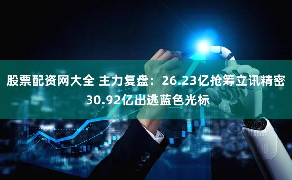 股票配资网大全 主力复盘：26.23亿抢筹立讯精密 30.92亿出逃蓝色光标