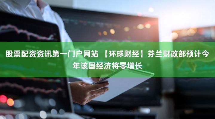 股票配资资讯第一门户网站 【环球财经】芬兰财政部预计今年该国经济将零增长