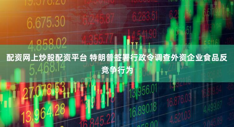 配资网上炒股配资平台 特朗普签署行政令调查外资企业食品反竞争行为