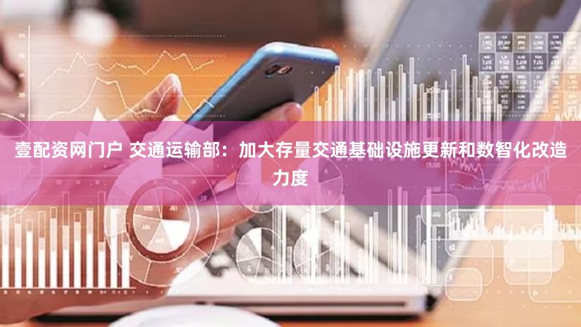 壹配资网门户 交通运输部:加大存量交通基础设施更新和数智化改造力度