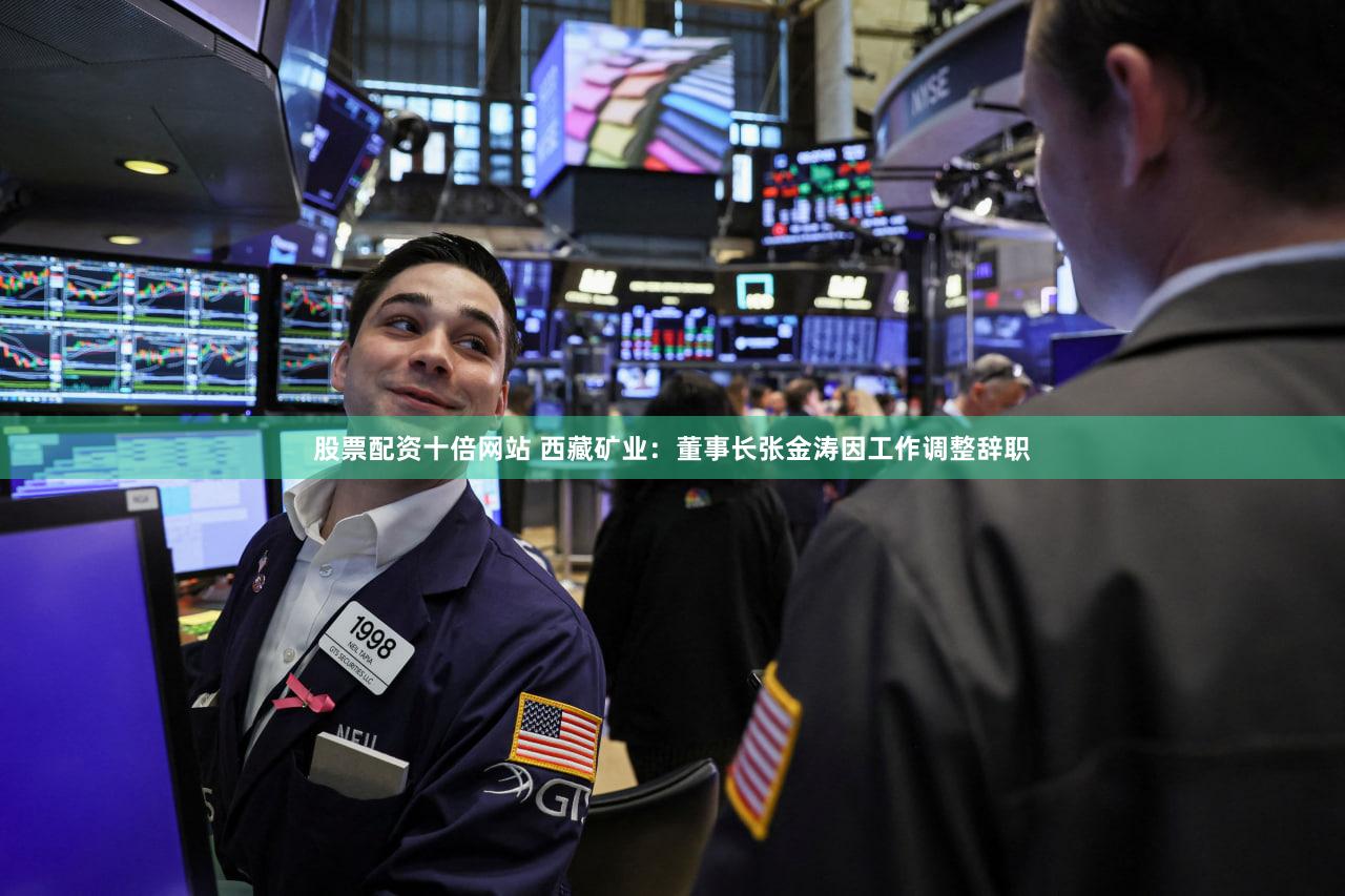 股票配资十倍网站 西藏矿业：董事长张金涛因工作调整辞职