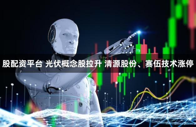 股配资平台 光伏概念股拉升 清源股份、赛伍技术涨停