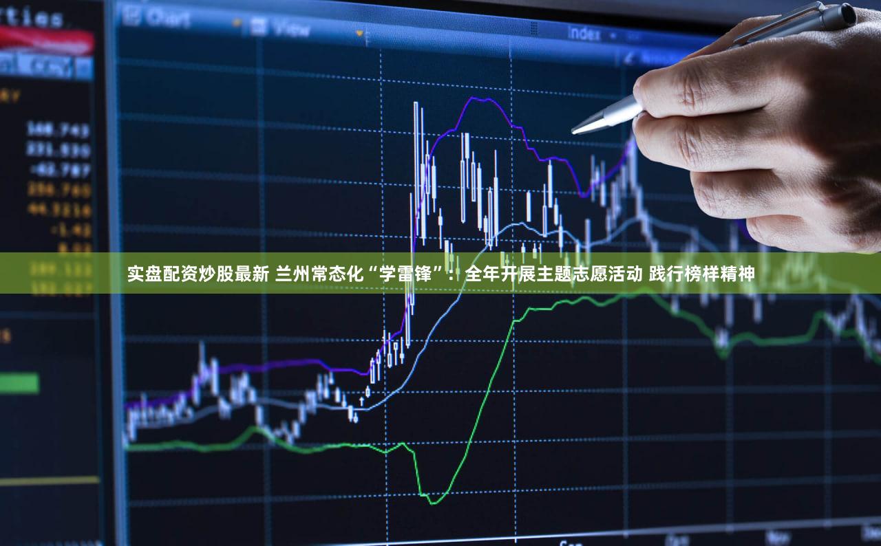 实盘配资炒股最新 兰州常态化“学雷锋”：全年开展主题志愿活动 践行榜样精神