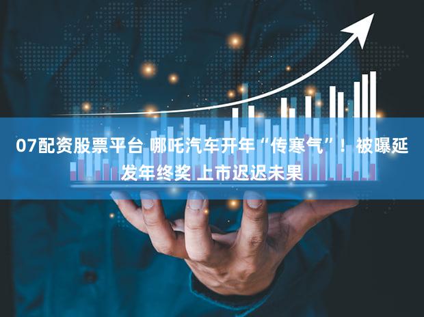 07配资股票平台 哪吒汽车开年“传寒气”！被曝延发年终奖 上市迟迟未果
