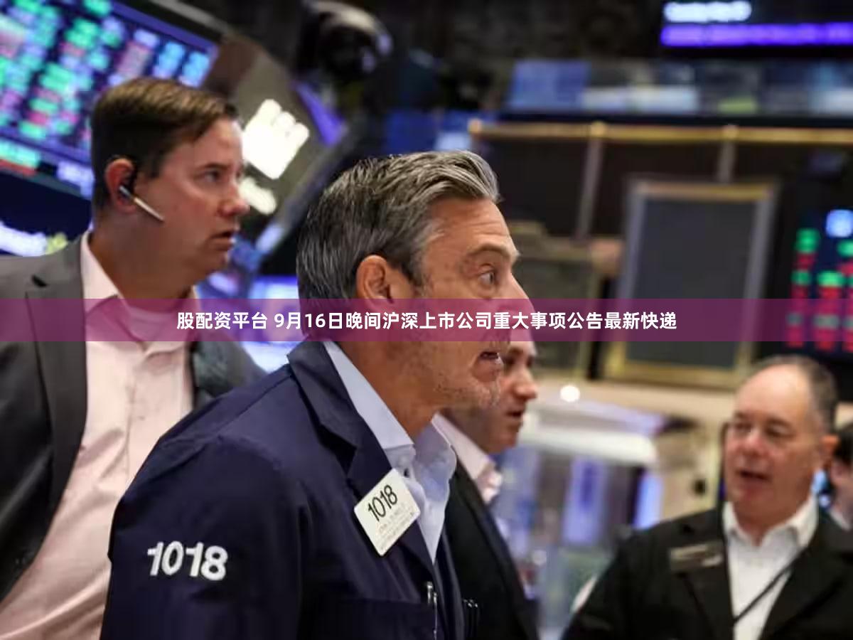 股配资平台 9月16日晚间沪深上市公司重大事项公告最新快递