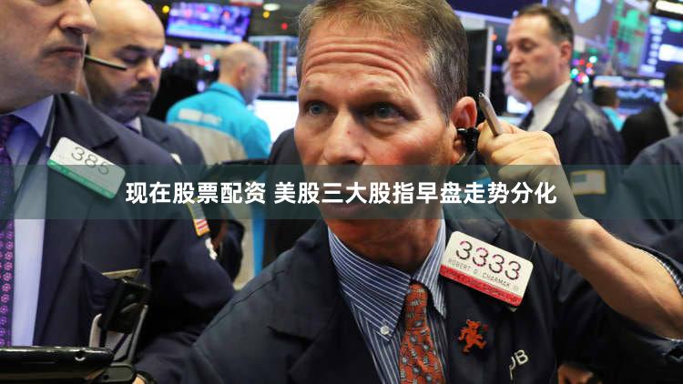 现在股票配资 美股三大股指早盘走势分化